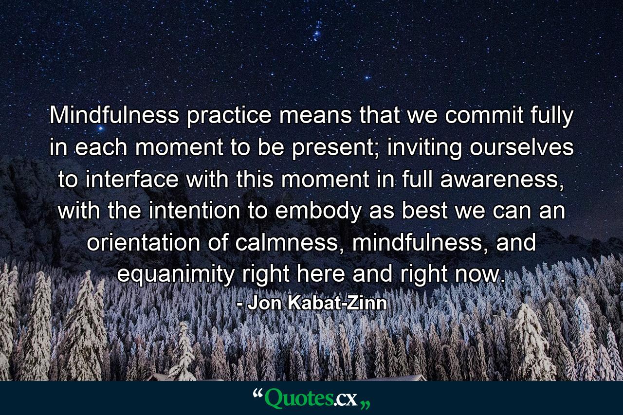 Mindfulness practice means that we commit fully in each moment to be present; inviting ourselves to interface with this moment in full awareness, with the intention to embody as best we can an orientation of calmness, mindfulness, and equanimity right here and right now. - Quote by Jon Kabat-Zinn