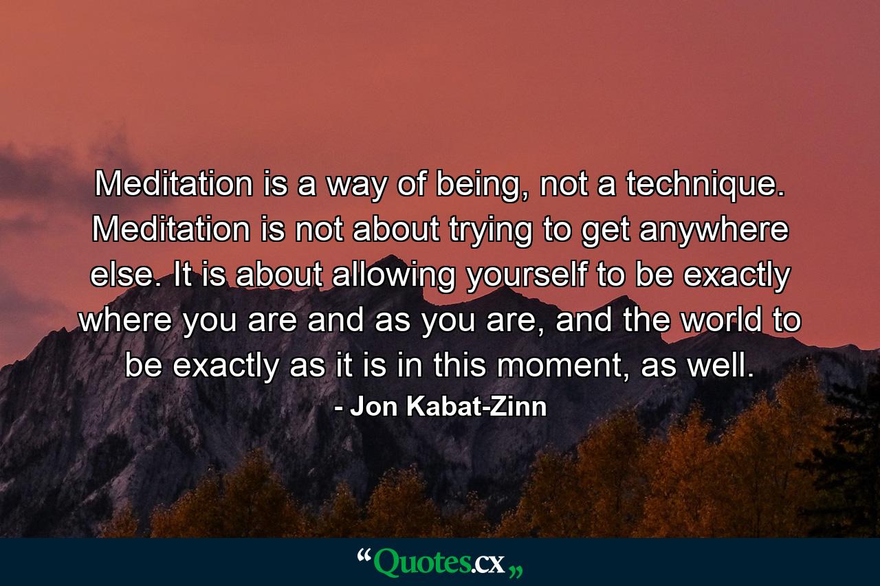 Meditation is a way of being, not a technique. Meditation is not about trying to get anywhere else. It is about allowing yourself to be exactly where you are and as you are, and the world to be exactly as it is in this moment, as well. - Quote by Jon Kabat-Zinn