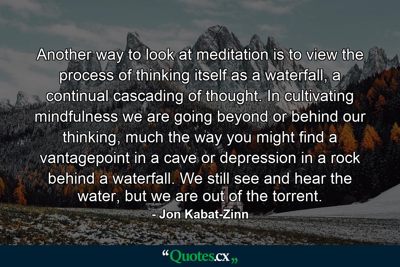 Another way to look at meditation is to view the process of thinking itself as a waterfall, a continual cascading of thought. In cultivating mindfulness we are going beyond or behind our thinking, much the way you might find a vantagepoint in a cave or depression in a rock behind a waterfall. We still see and hear the water, but we are out of the torrent. - Quote by Jon Kabat-Zinn