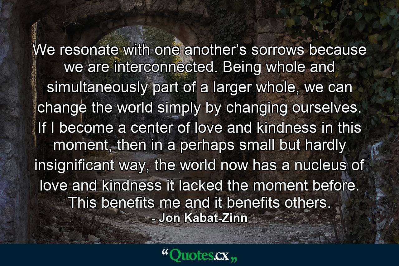 We resonate with one another’s sorrows because we are interconnected. Being whole and simultaneously part of a larger whole, we can change the world simply by changing ourselves. If I become a center of love and kindness in this moment, then in a perhaps small but hardly insignificant way, the world now has a nucleus of love and kindness it lacked the moment before. This benefits me and it benefits others. - Quote by Jon Kabat-Zinn