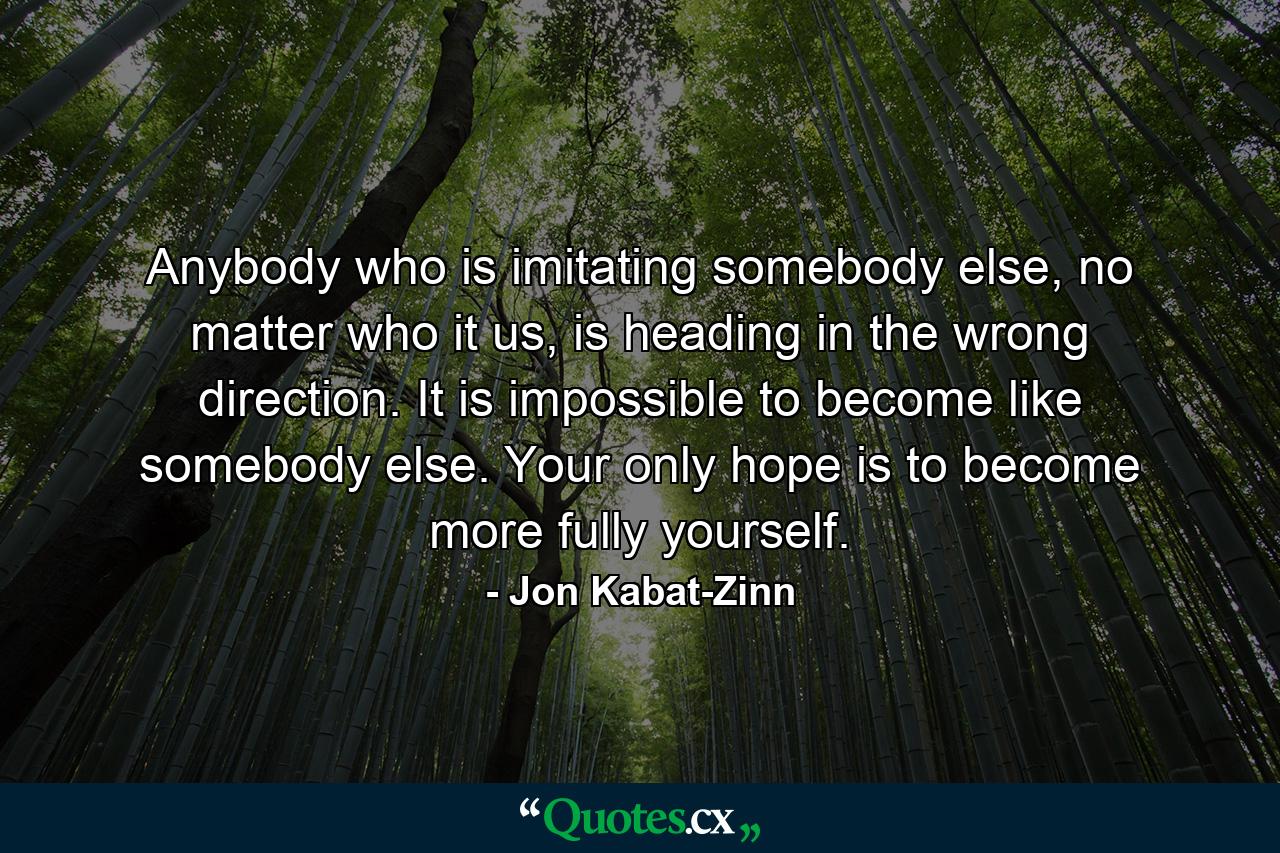 Anybody who is imitating somebody else, no matter who it us, is heading in the wrong direction. It is impossible to become like somebody else. Your only hope is to become more fully yourself. - Quote by Jon Kabat-Zinn