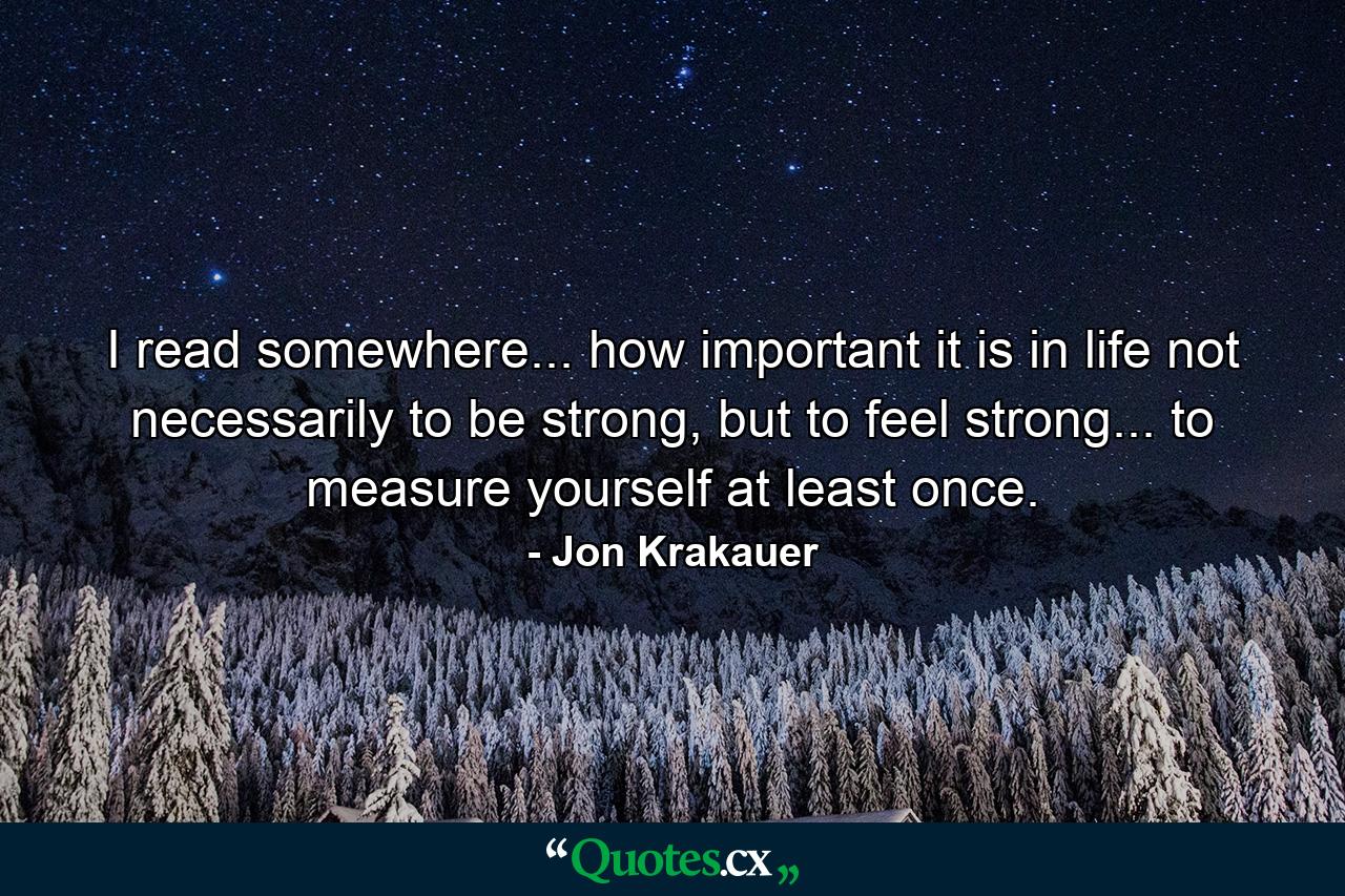 I read somewhere... how important it is in life not necessarily to be strong, but to feel strong... to measure yourself at least once. - Quote by Jon Krakauer