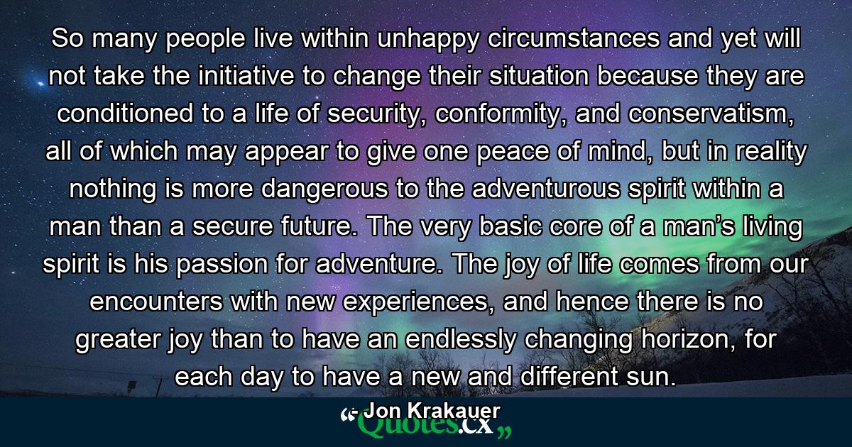 So many people live within unhappy circumstances and yet will not take the initiative to change their situation because they are conditioned to a life of security, conformity, and conservatism, all of which may appear to give one peace of mind, but in reality nothing is more dangerous to the adventurous spirit within a man than a secure future. The very basic core of a man’s living spirit is his passion for adventure. The joy of life comes from our encounters with new experiences, and hence there is no greater joy than to have an endlessly changing horizon, for each day to have a new and different sun. - Quote by Jon Krakauer