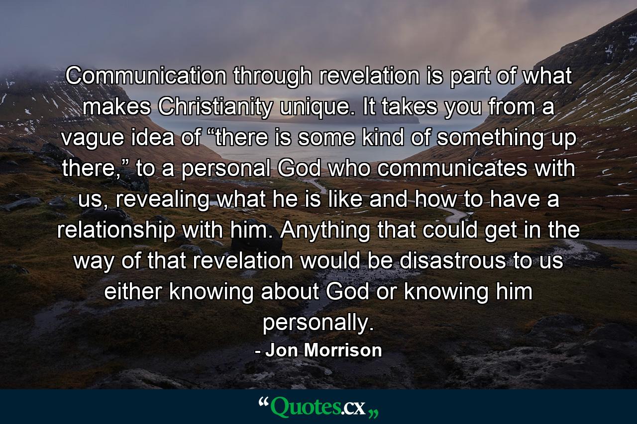 Communication through revelation is part of what makes Christianity unique. It takes you from a vague idea of “there is some kind of something up there,” to a personal God who communicates with us, revealing what he is like and how to have a relationship with him. Anything that could get in the way of that revelation would be disastrous to us either knowing about God or knowing him personally. - Quote by Jon Morrison