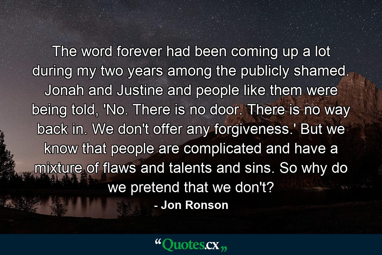 The word forever had been coming up a lot during my two years among the publicly shamed. Jonah and Justine and people like them were being told, 'No. There is no door. There is no way back in. We don't offer any forgiveness.' But we know that people are complicated and have a mixture of flaws and talents and sins. So why do we pretend that we don't? - Quote by Jon Ronson