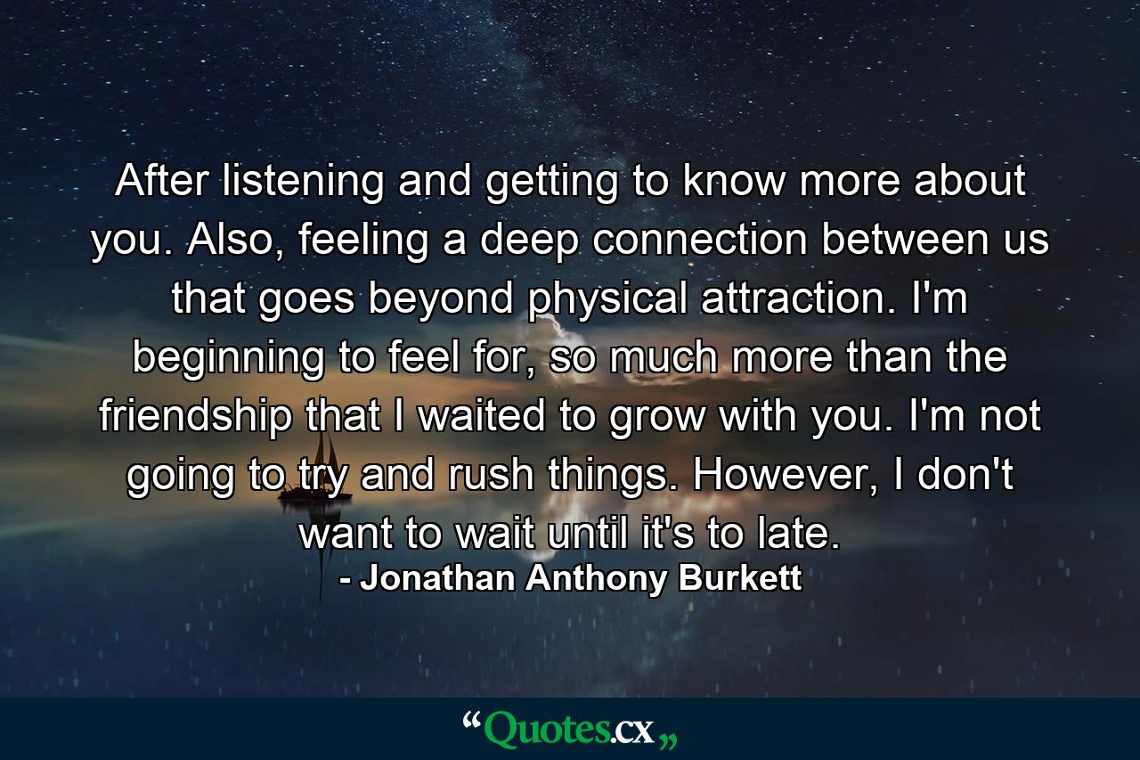 After listening and getting to know more about you. Also, feeling a deep connection between us that goes beyond physical attraction. I'm beginning to feel for, so much more than the friendship that I waited to grow with you. I'm not going to try and rush things. However, I don't want to wait until it's to late. - Quote by Jonathan Anthony Burkett