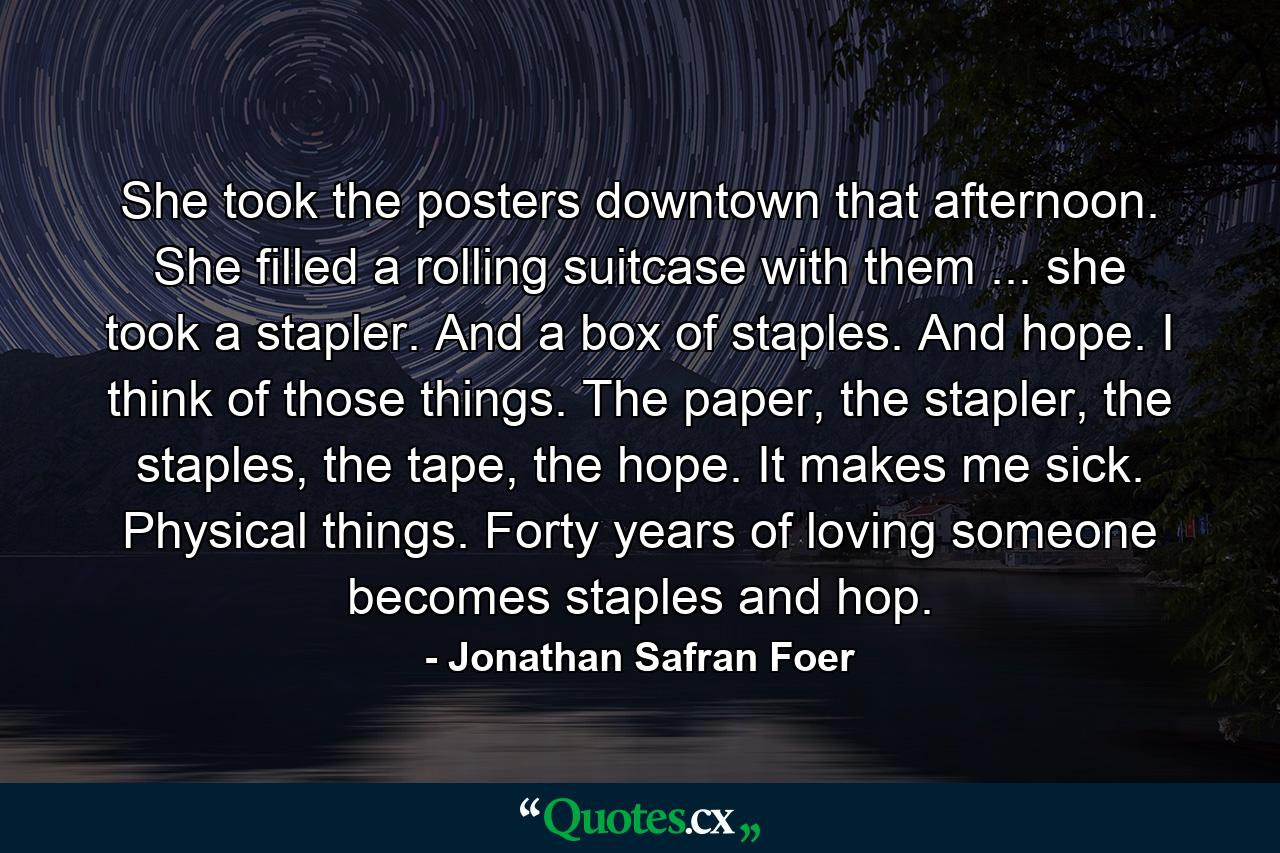 She took the posters downtown that afternoon. She filled a rolling suitcase with them ... she took a stapler. And a box of staples. And hope. I think of those things. The paper, the stapler, the staples, the tape, the hope. It makes me sick. Physical things. Forty years of loving someone becomes staples and hop. - Quote by Jonathan Safran Foer