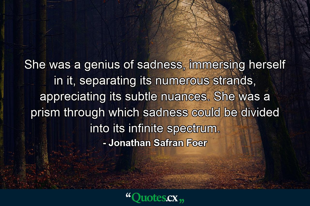 She was a genius of sadness, immersing herself in it, separating its numerous strands, appreciating its subtle nuances. She was a prism through which sadness could be divided into its infinite spectrum. - Quote by Jonathan Safran Foer