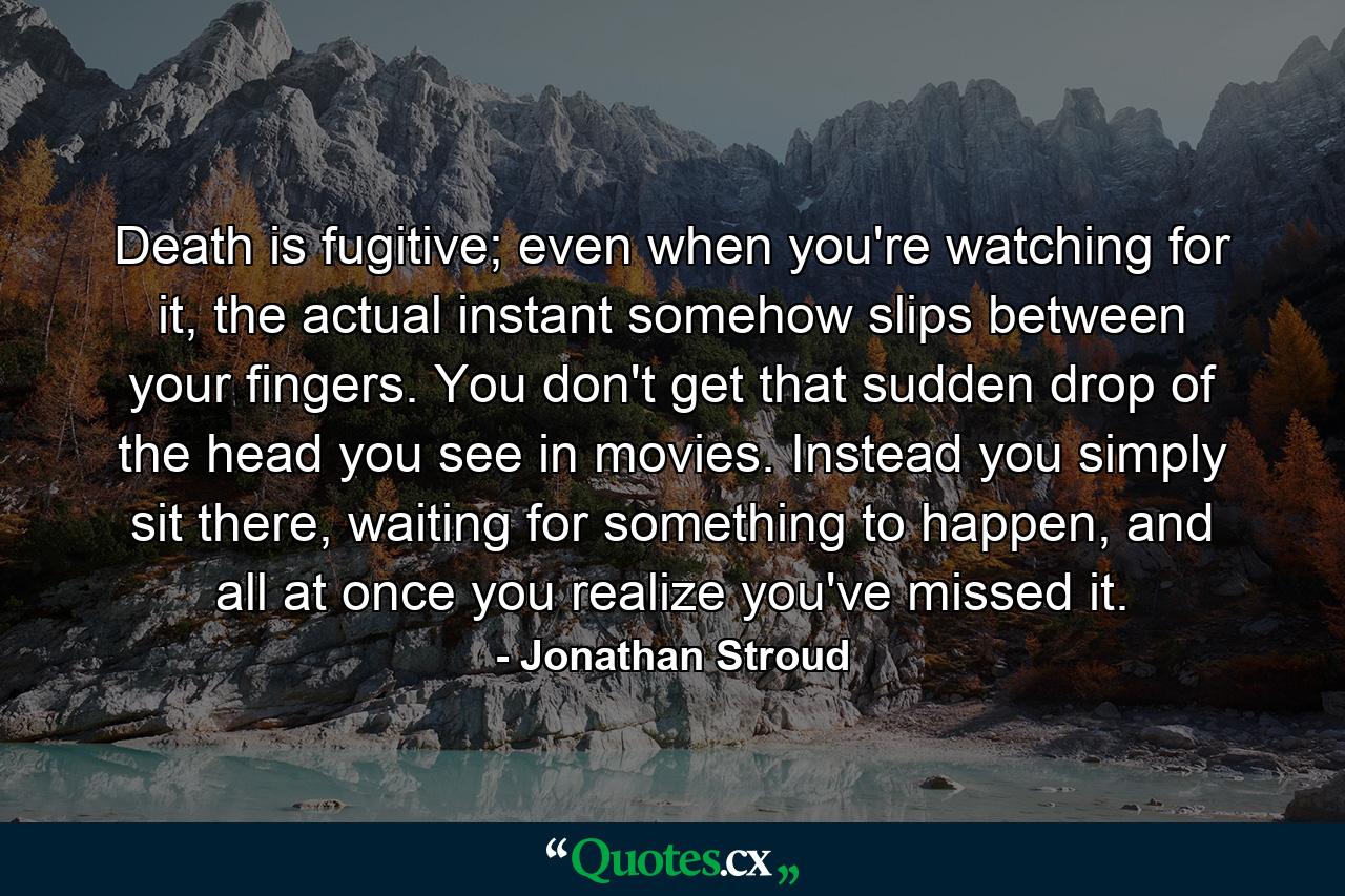 Death is fugitive; even when you're watching for it, the actual instant somehow slips between your fingers. You don't get that sudden drop of the head you see in movies. Instead you simply sit there, waiting for something to happen, and all at once you realize you've missed it. - Quote by Jonathan Stroud