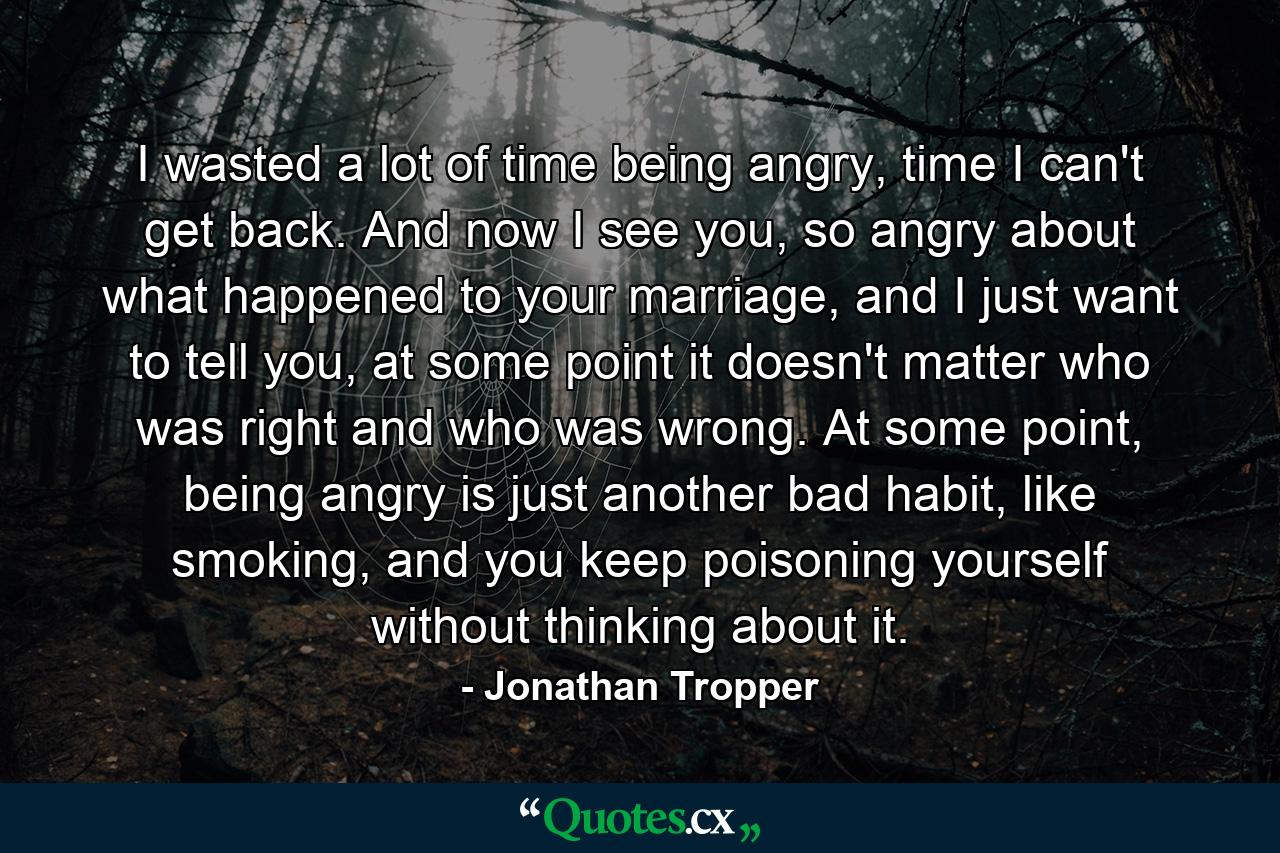 I wasted a lot of time being angry, time I can't get back. And now I see you, so angry about what happened to your marriage, and I just want to tell you, at some point it doesn't matter who was right and who was wrong. At some point, being angry is just another bad habit, like smoking, and you keep poisoning yourself without thinking about it. - Quote by Jonathan Tropper