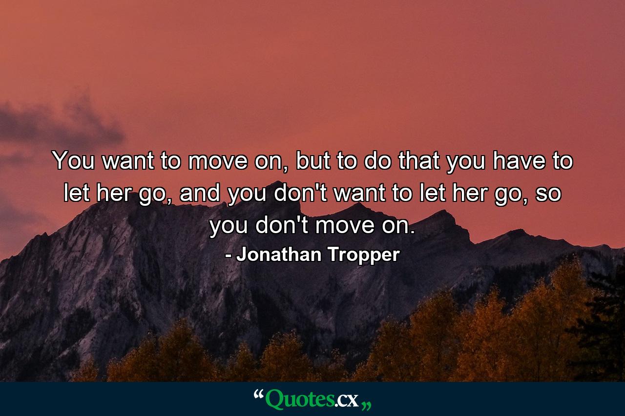 You want to move on, but to do that you have to let her go, and you don't want to let her go, so you don't move on. - Quote by Jonathan Tropper