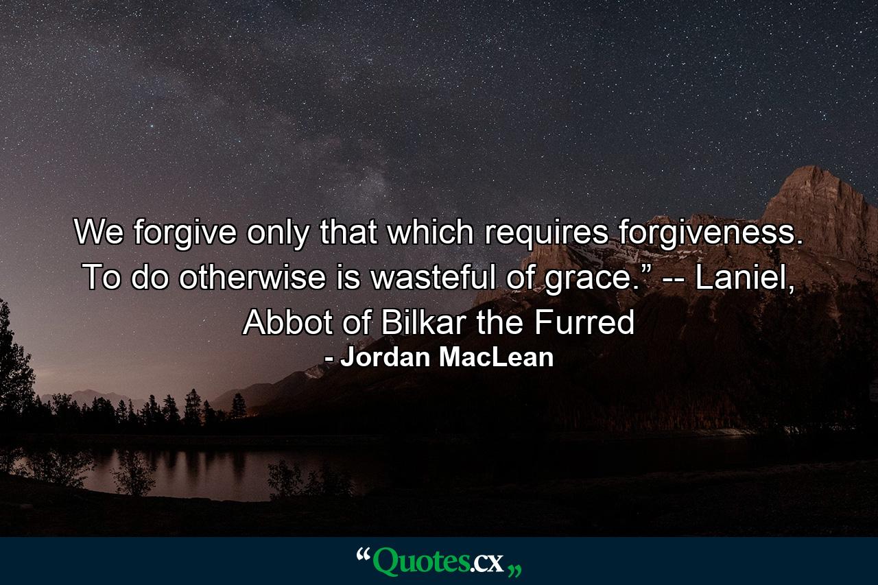 We forgive only that which requires forgiveness. To do otherwise is wasteful of grace.” -- Laniel, Abbot of Bilkar the Furred - Quote by Jordan MacLean