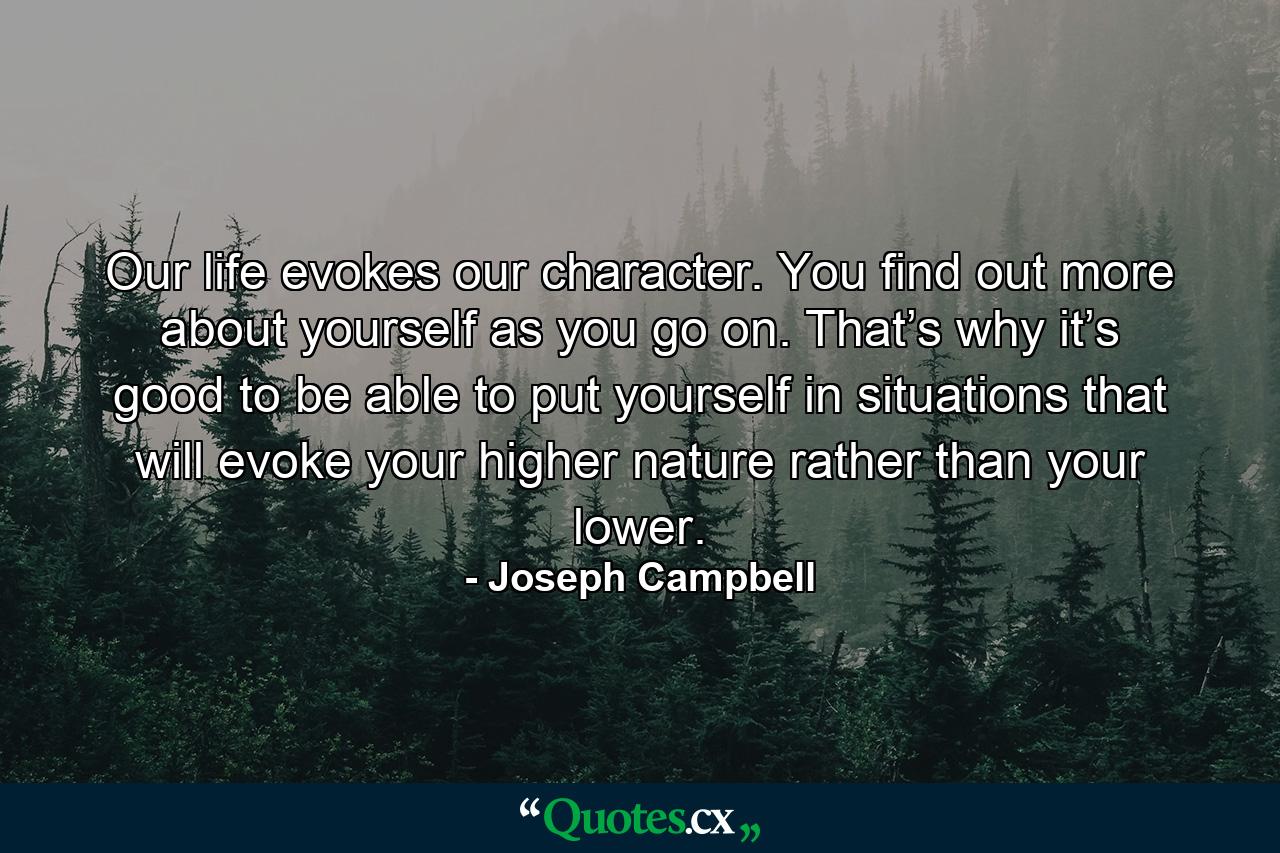 Our life evokes our character. You find out more about yourself as you go on. That’s why it’s good to be able to put yourself in situations that will evoke your higher nature rather than your lower. - Quote by Joseph Campbell