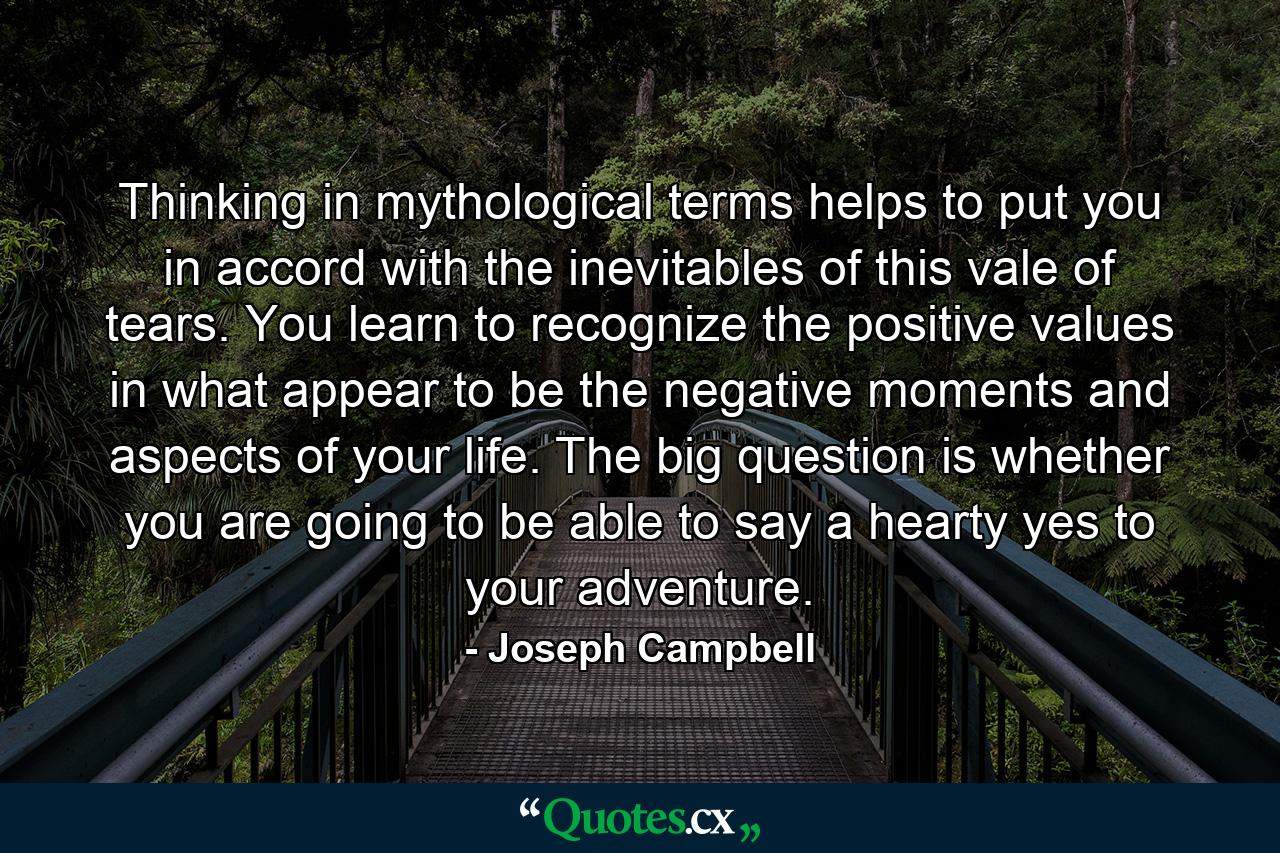 Thinking in mythological terms helps to put you in accord with the inevitables of this vale of tears. You learn to recognize the positive values in what appear to be the negative moments and aspects of your life. The big question is whether you are going to be able to say a hearty yes to your adventure. - Quote by Joseph Campbell