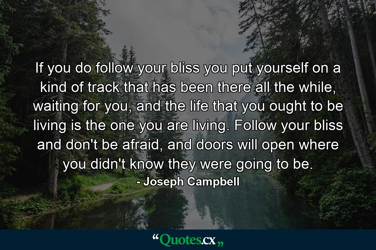 If you do follow your bliss you put yourself on a kind of track that has been there all the while, waiting for you, and the life that you ought to be living is the one you are living. Follow your bliss and don't be afraid, and doors will open where you didn't know they were going to be. - Quote by Joseph Campbell