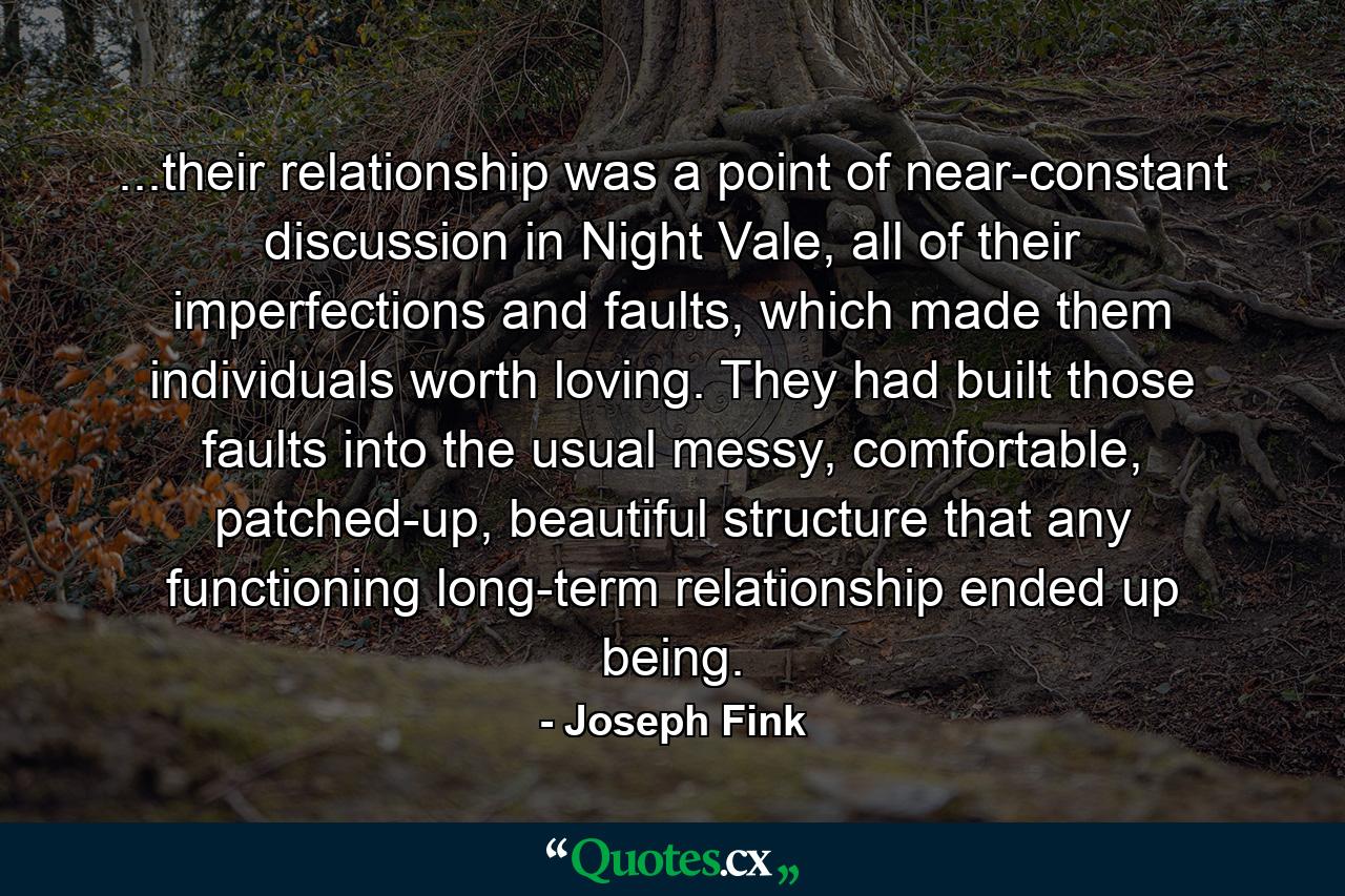 ...their relationship was a point of near-constant discussion in Night Vale, all of their imperfections and faults, which made them individuals worth loving. They had built those faults into the usual messy, comfortable, patched-up, beautiful structure that any functioning long-term relationship ended up being. - Quote by Joseph Fink