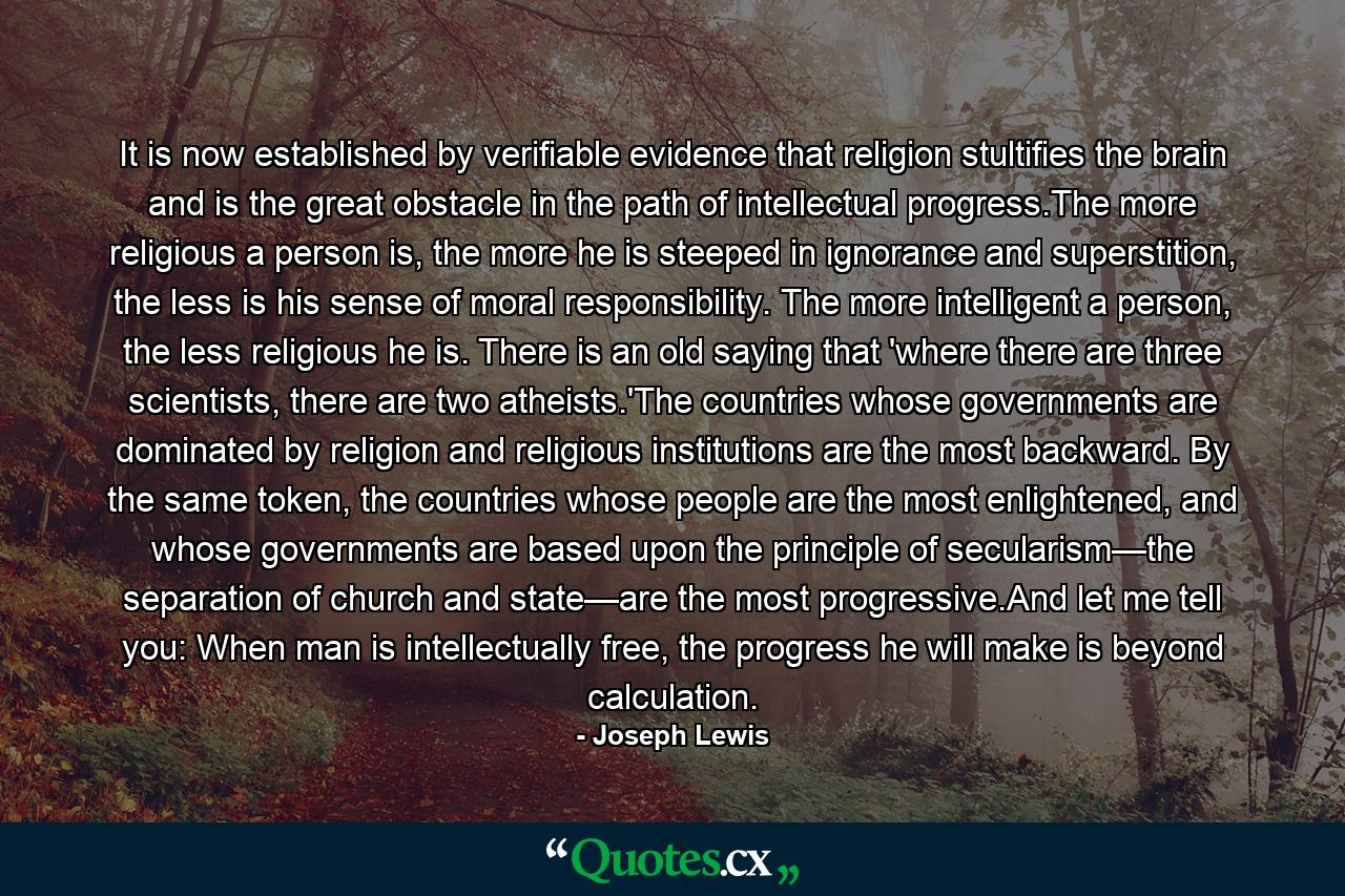 It is now established by verifiable evidence that religion stultifies the brain and is the great obstacle in the path of intellectual progress.The more religious a person is, the more he is steeped in ignorance and superstition, the less is his sense of moral responsibility. The more intelligent a person, the less religious he is. There is an old saying that 'where there are three scientists, there are two atheists.'The countries whose governments are dominated by religion and religious institutions are the most backward. By the same token, the countries whose people are the most enlightened, and whose governments are based upon the principle of secularism—the separation of church and state—are the most progressive.And let me tell you: When man is intellectually free, the progress he will make is beyond calculation. - Quote by Joseph Lewis