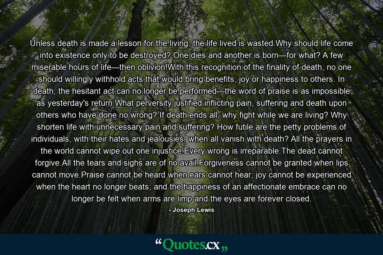 Unless death is made a lesson for the living, the life lived is wasted.Why should life come into existence only to be destroyed? One dies and another is born—for what? A few miserable hours of life—then oblivion!With this recognition of the finality of death, no one should willingly withhold acts that would bring benefits, joy or happiness to others. In death, the hesitant act can no longer be performed—the word of praise is as impossible as yesterday's return.What perversity justified inflicting pain, suffering and death upon others who have done no wrong? If death ends all, why fight while we are living? Why shorten life with unnecessary pain and suffering? How futile are the petty problems of individuals, with their hates and jealousies, when all vanish with death? All the prayers in the world cannot wipe out one injustice.Every wrong is irreparable.The dead cannot forgive.All the tears and sighs are of no avail.Forgiveness cannot be granted when lips cannot move.Praise cannot be heard when ears cannot hear; joy cannot be experienced when the heart no longer beats; and the happiness of an affectionate embrace can no longer be felt when arms are limp and the eyes are forever closed. - Quote by Joseph Lewis