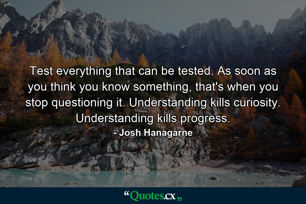 Test everything that can be tested. As soon as you think you know something, that's when you stop questioning it. Understanding kills curiosity. Understanding kills progress. - Quote by Josh Hanagarne