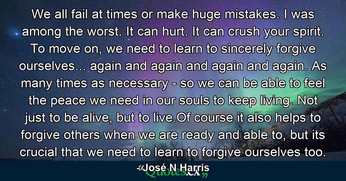 We all fail at times or make huge mistakes. I was among the worst. It can hurt. It can crush your spirit. To move on, we need to learn to sincerely forgive ourselves... again and again and again and again. As many times as necessary - so we can be able to feel the peace we need in our souls to keep living. Not just to be alive, but to live.Of course it also helps to forgive others when we are ready and able to, but its crucial that we need to learn to forgive ourselves too. - Quote by José N Harris