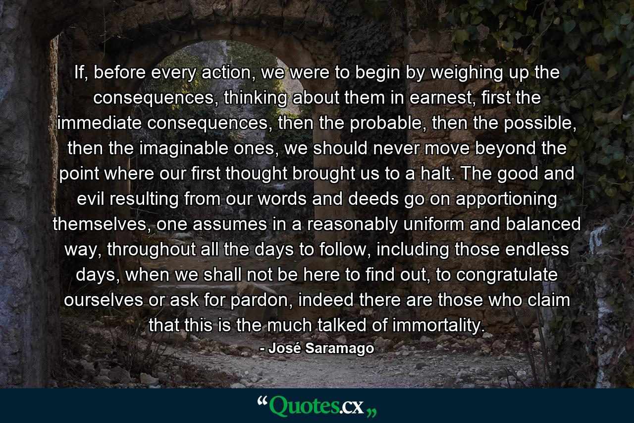 If, before every action, we were to begin by weighing up the consequences, thinking about them in earnest, first the immediate consequences, then the probable, then the possible, then the imaginable ones, we should never move beyond the point where our first thought brought us to a halt. The good and evil resulting from our words and deeds go on apportioning themselves, one assumes in a reasonably uniform and balanced way, throughout all the days to follow, including those endless days, when we shall not be here to find out, to congratulate ourselves or ask for pardon, indeed there are those who claim that this is the much talked of immortality. - Quote by José Saramago