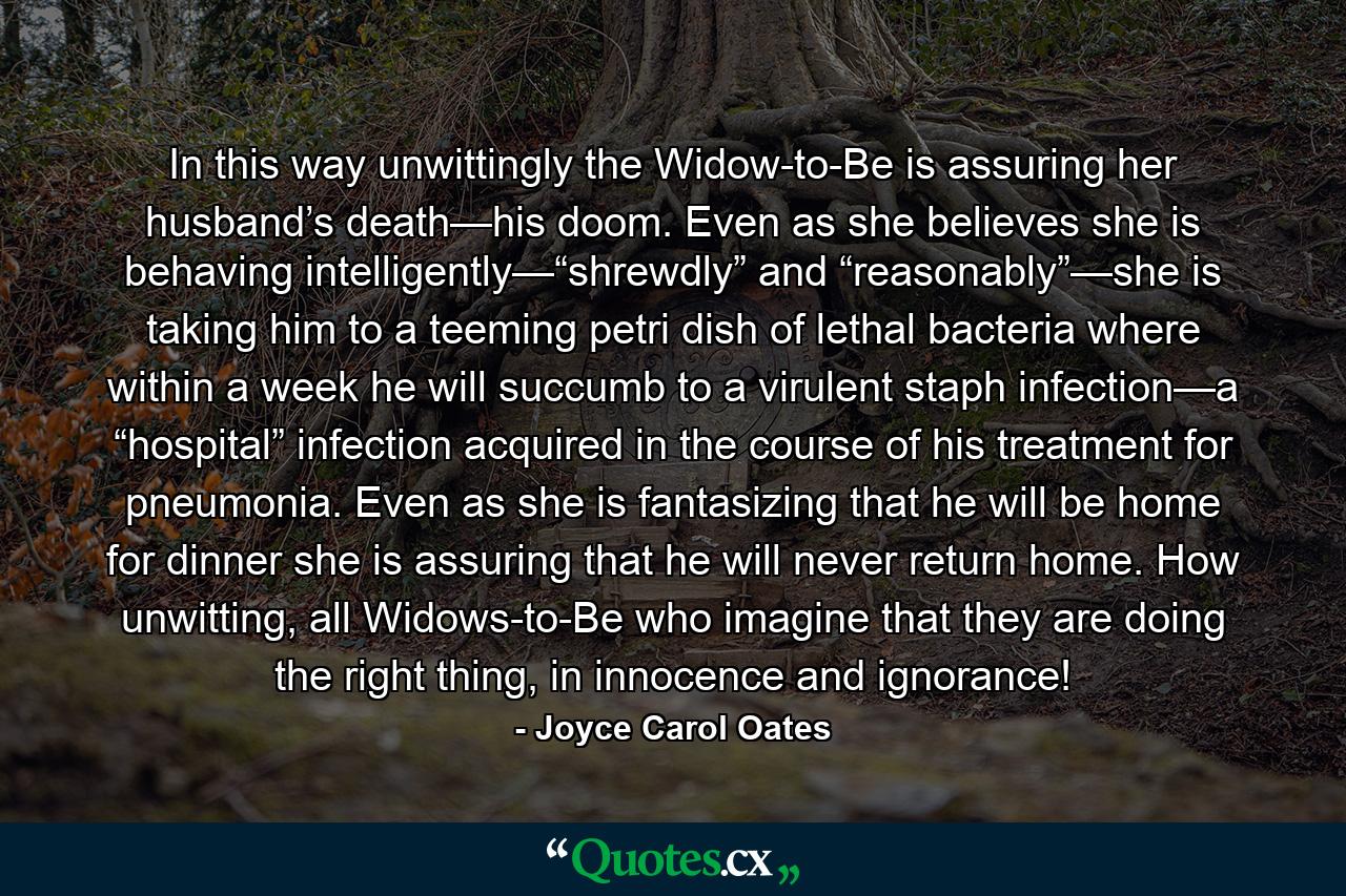 In this way unwittingly the Widow-to-Be is assuring her husband’s death—his doom. Even as she believes she is behaving intelligently—“shrewdly” and “reasonably”—she is taking him to a teeming petri dish of lethal bacteria where within a week he will succumb to a virulent staph infection—a “hospital” infection acquired in the course of his treatment for pneumonia. Even as she is fantasizing that he will be home for dinner she is assuring that he will never return home. How unwitting, all Widows-to-Be who imagine that they are doing the right thing, in innocence and ignorance! - Quote by Joyce Carol Oates