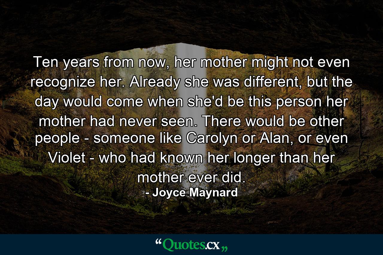 Ten years from now, her mother might not even recognize her. Already she was different, but the day would come when she'd be this person her mother had never seen. There would be other people - someone like Carolyn or Alan, or even Violet - who had known her longer than her mother ever did. - Quote by Joyce Maynard