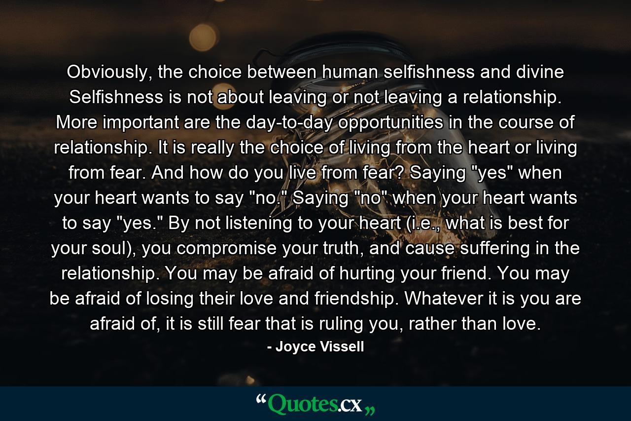 Obviously, the choice between human selfishness and divine Selfishness is not about leaving or not leaving a relationship. More important are the day-to-day opportunities in the course of relationship. It is really the choice of living from the heart or living from fear. And how do you live from fear? Saying 