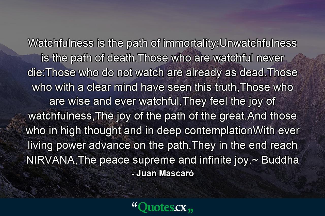 Watchfulness is the path of immortality:Unwatchfulness is the path of death.Those who are watchful never die:Those who do not watch are already as dead.Those who with a clear mind have seen this truth,Those who are wise and ever watchful,They feel the joy of watchfulness,The joy of the path of the great.And those who in high thought and in deep contemplationWith ever living power advance on the path,They in the end reach NIRVANA,The peace supreme and infinite joy.~ Buddha - Quote by Juan Mascaró