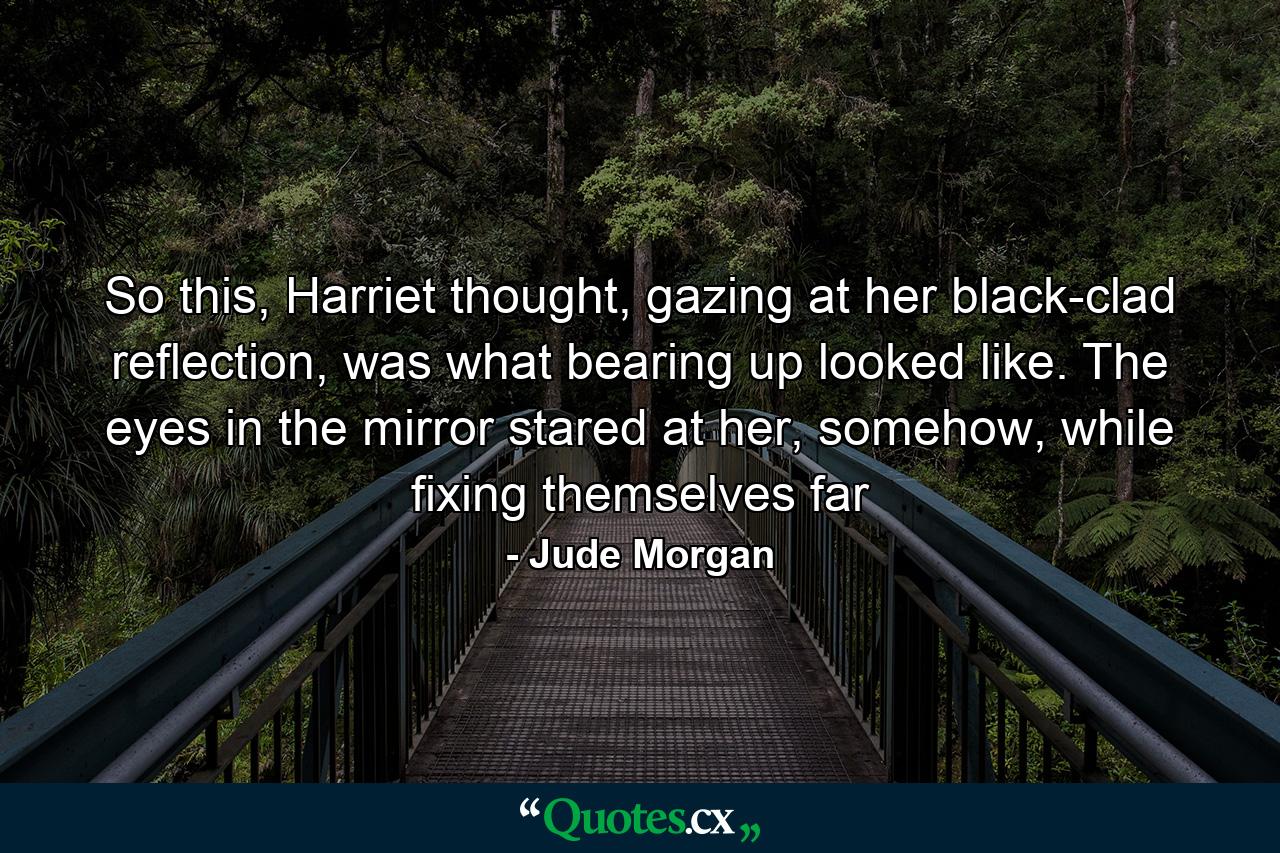 So this, Harriet thought, gazing at her black-clad reflection, was what bearing up looked like. The eyes in the mirror stared at her, somehow, while fixing themselves far - Quote by Jude Morgan