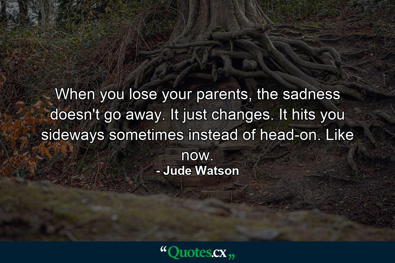 When you lose your parents, the sadness doesn't go away. It just changes. It hits you sideways sometimes instead of head-on. Like now. - Quote by Jude Watson