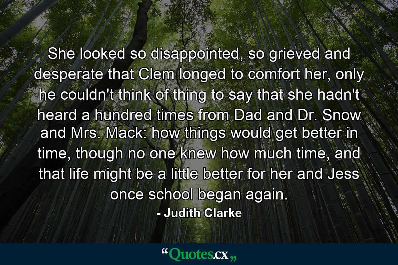 She looked so disappointed, so grieved and desperate that Clem longed to comfort her, only he couldn't think of thing to say that she hadn't heard a hundred times from Dad and Dr. Snow and Mrs. Mack: how things would get better in time, though no one knew how much time, and that life might be a little better for her and Jess once school began again. - Quote by Judith Clarke