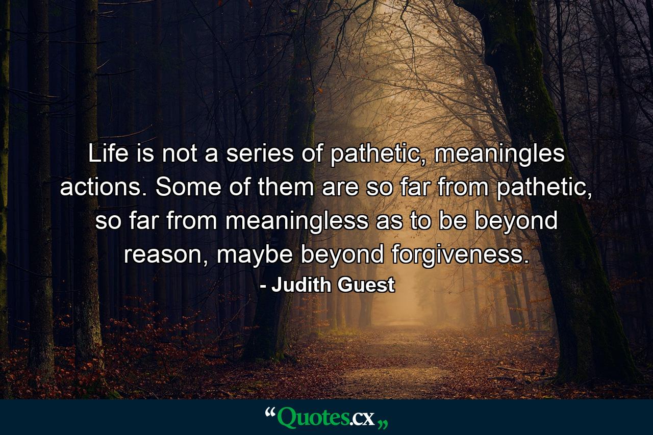 Life is not a series of pathetic, meaningles actions. Some of them are so far from pathetic, so far from meaningless as to be beyond reason, maybe beyond forgiveness. - Quote by Judith Guest