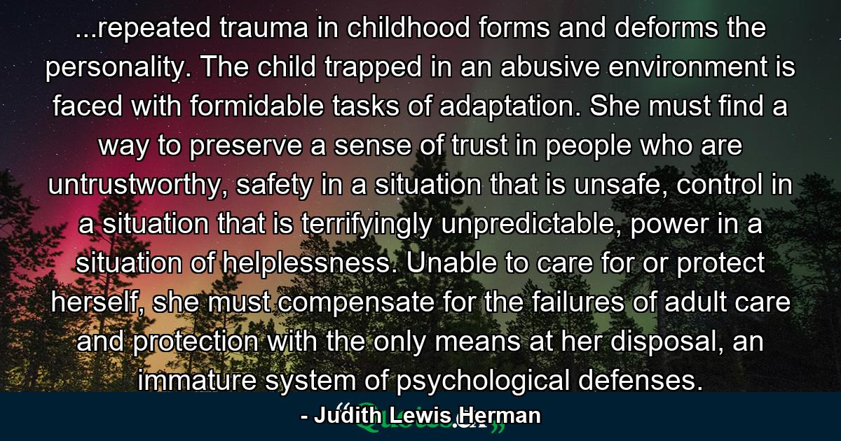 ...repeated trauma in childhood forms and deforms the personality. The child trapped in an abusive environment is faced with formidable tasks of adaptation. She must find a way to preserve a sense of trust in people who are untrustworthy, safety in a situation that is unsafe, control in a situation that is terrifyingly unpredictable, power in a situation of helplessness. Unable to care for or protect herself, she must compensate for the failures of adult care and protection with the only means at her disposal, an immature system of psychological defenses. - Quote by Judith Lewis Herman