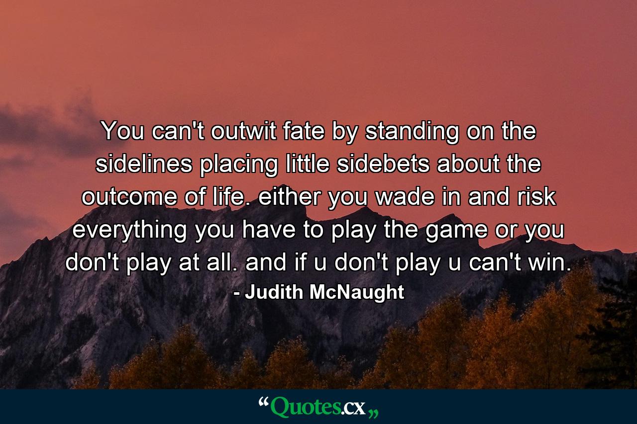 You can't outwit fate by standing on the sidelines placing little sidebets about the outcome of life. either you wade in and risk everything you have to play the game or you don't play at all. and if u don't play u can't win. - Quote by Judith McNaught