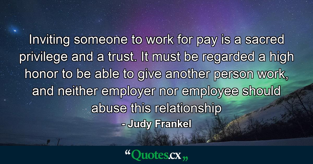 Inviting someone to work for pay is a sacred privilege and a trust. It must be regarded a high honor to be able to give another person work, and neither employer nor employee should abuse this relationship - Quote by Judy Frankel