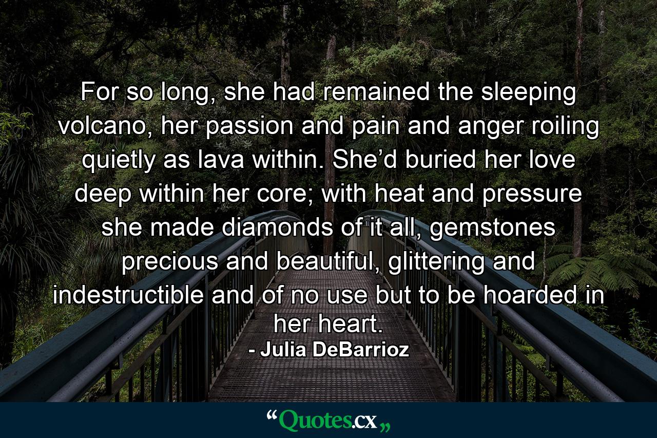 For so long, she had remained the sleeping volcano, her passion and pain and anger roiling quietly as lava within. She’d buried her love deep within her core; with heat and pressure she made diamonds of it all, gemstones precious and beautiful, glittering and indestructible and of no use but to be hoarded in her heart. - Quote by Julia DeBarrioz