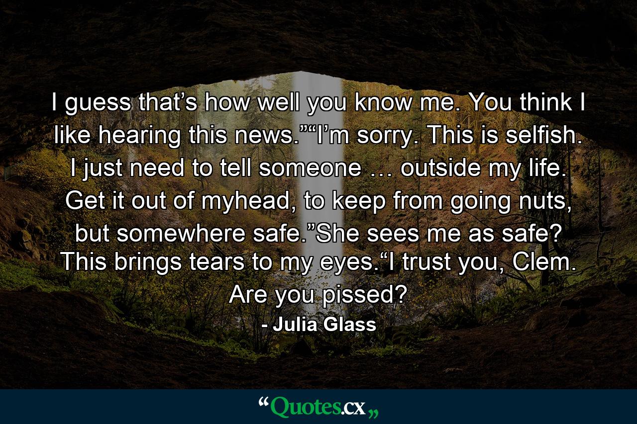 I guess that’s how well you know me. You think I like hearing this news.”“I’m sorry. This is selfish. I just need to tell someone … outside my life. Get it out of myhead, to keep from going nuts, but somewhere safe.”She sees me as safe? This brings tears to my eyes.“I trust you, Clem. Are you pissed? - Quote by Julia Glass