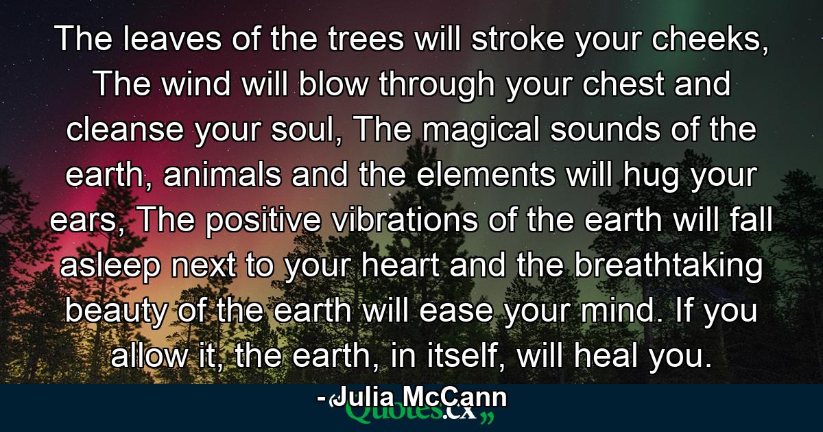 The leaves of the trees will stroke your cheeks, The wind will blow through your chest and cleanse your soul, The magical sounds of the earth, animals and the elements will hug your ears, The positive vibrations of the earth will fall asleep next to your heart and the breathtaking beauty of the earth will ease your mind. If you allow it, the earth, in itself, will heal you. - Quote by Julia McCann