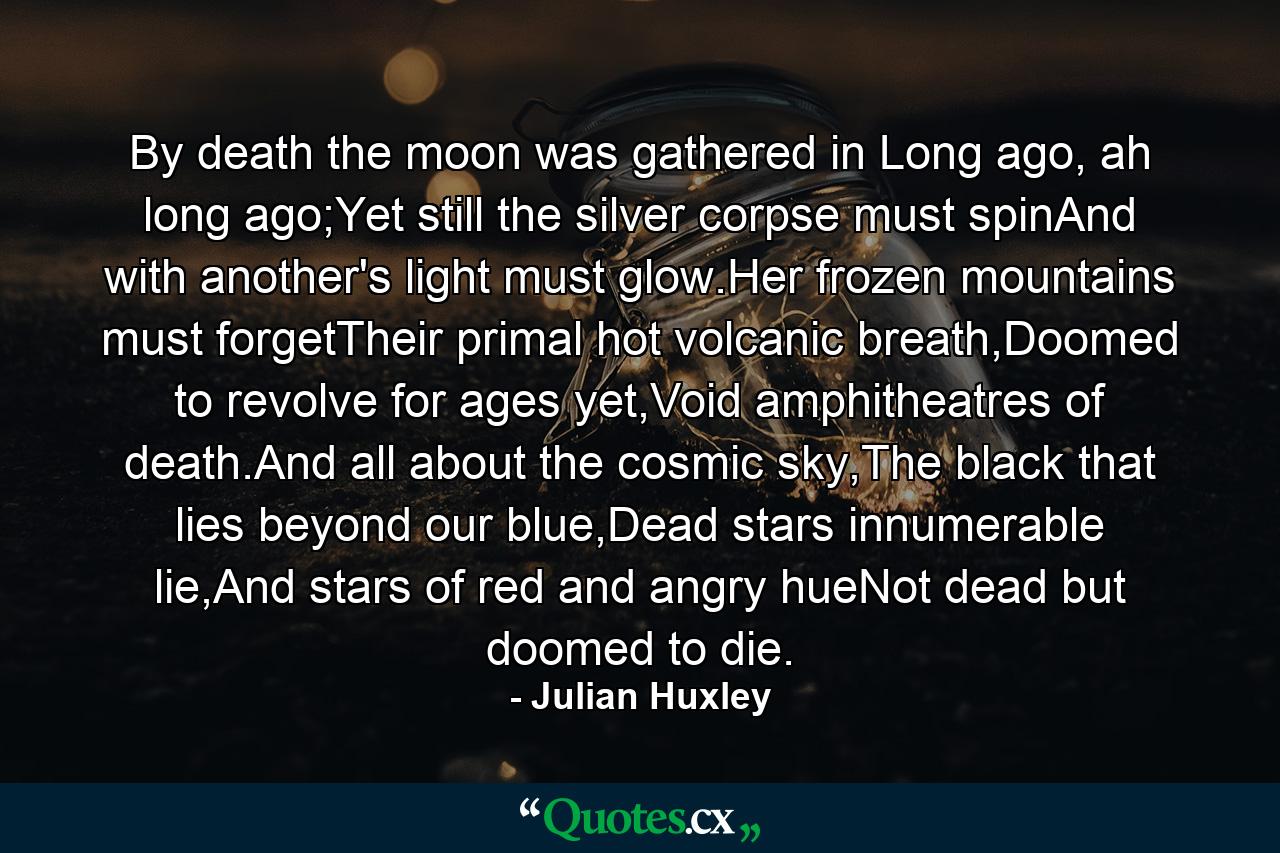 By death the moon was gathered in Long ago, ah long ago;Yet still the silver corpse must spinAnd with another's light must glow.Her frozen mountains must forgetTheir primal hot volcanic breath,Doomed to revolve for ages yet,Void amphitheatres of death.And all about the cosmic sky,The black that lies beyond our blue,Dead stars innumerable lie,And stars of red and angry hueNot dead but doomed to die. - Quote by Julian Huxley