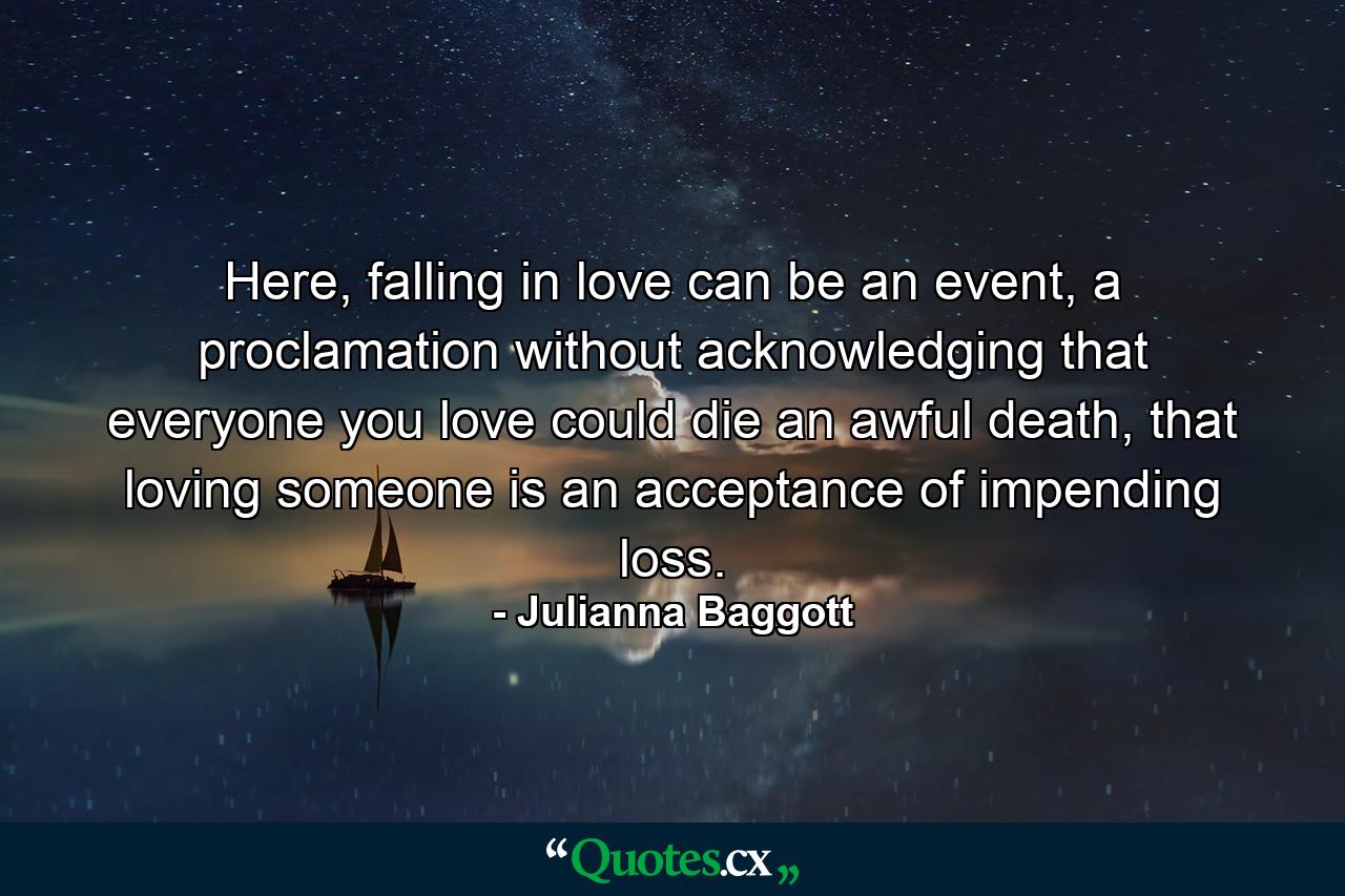 Here, falling in love can be an event, a proclamation without acknowledging that everyone you love could die an awful death, that loving someone is an acceptance of impending loss. - Quote by Julianna Baggott