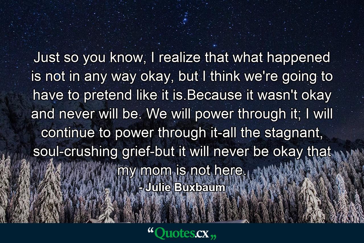 Just so you know, I realize that what happened is not in any way okay, but I think we're going to have to pretend like it is.Because it wasn't okay and never will be. We will power through it; I will continue to power through it-all the stagnant, soul-crushing grief-but it will never be okay that my mom is not here. - Quote by Julie Buxbaum