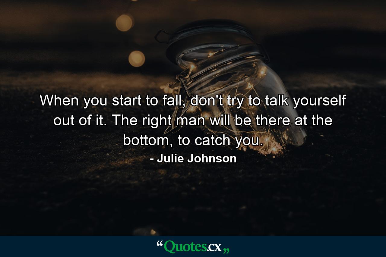 When you start to fall, don't try to talk yourself out of it. The right man will be there at the bottom, to catch you. - Quote by Julie Johnson