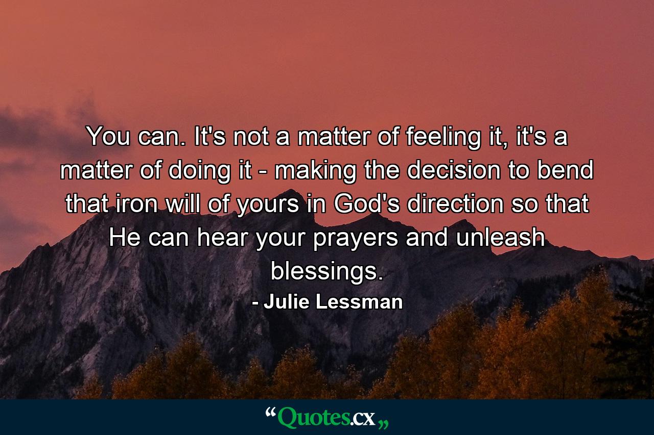 You can. It's not a matter of feeling it, it's a matter of doing it - making the decision to bend that iron will of yours in God's direction so that He can hear your prayers and unleash blessings. - Quote by Julie Lessman