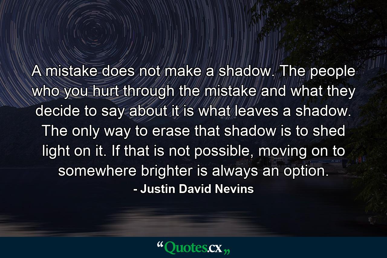 A mistake does not make a shadow. The people who you hurt through the mistake and what they decide to say about it is what leaves a shadow. The only way to erase that shadow is to shed light on it. If that is not possible, moving on to somewhere brighter is always an option. - Quote by Justin David Nevins