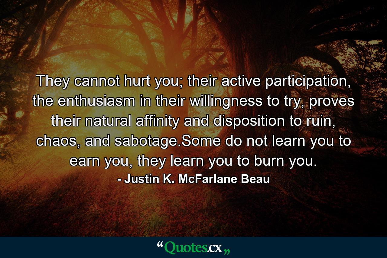 They cannot hurt you; their active participation, the enthusiasm in their willingness to try, proves their natural affinity and disposition to ruin, chaos, and sabotage.Some do not learn you to earn you, they learn you to burn you. - Quote by Justin K. McFarlane Beau