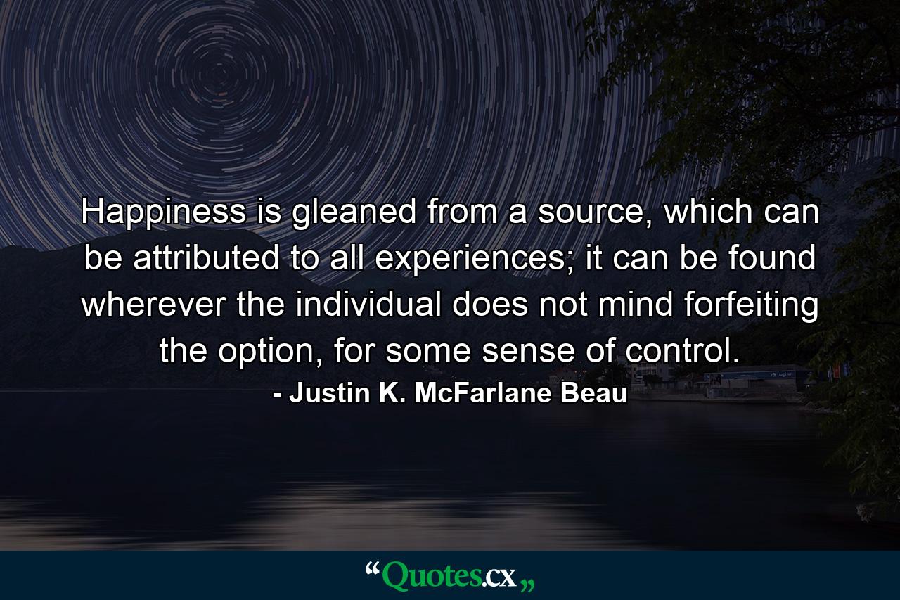 Happiness is gleaned from a source, which can be attributed to all experiences; it can be found wherever the individual does not mind forfeiting the option, for some sense of control. - Quote by Justin K. McFarlane Beau