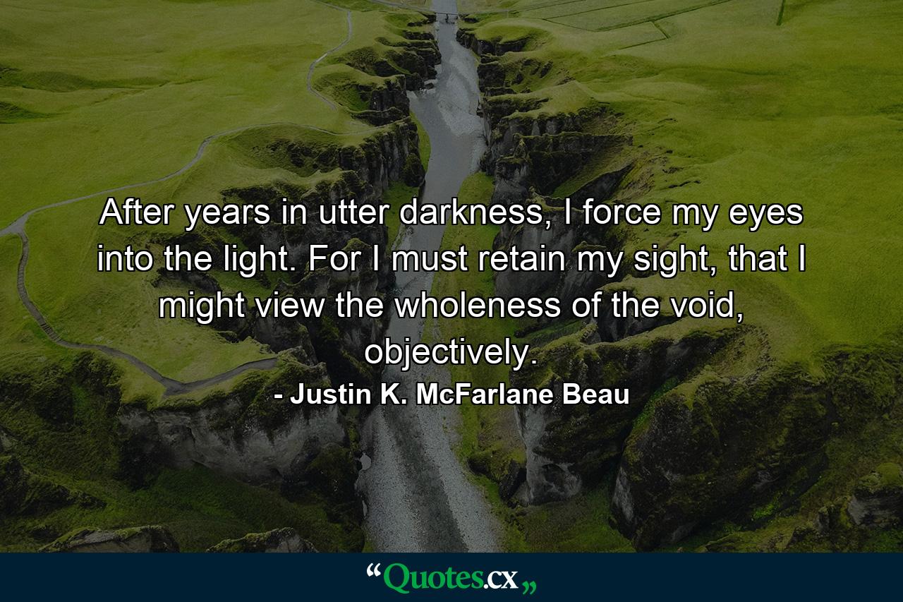 After years in utter darkness, I force my eyes into the light. For I must retain my sight, that I might view the wholeness of the void, objectively. - Quote by Justin K. McFarlane Beau