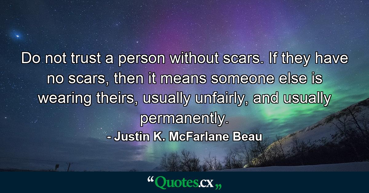 Do not trust a person without scars. If they have no scars, then it means someone else is wearing theirs, usually unfairly, and usually permanently. - Quote by Justin K. McFarlane Beau