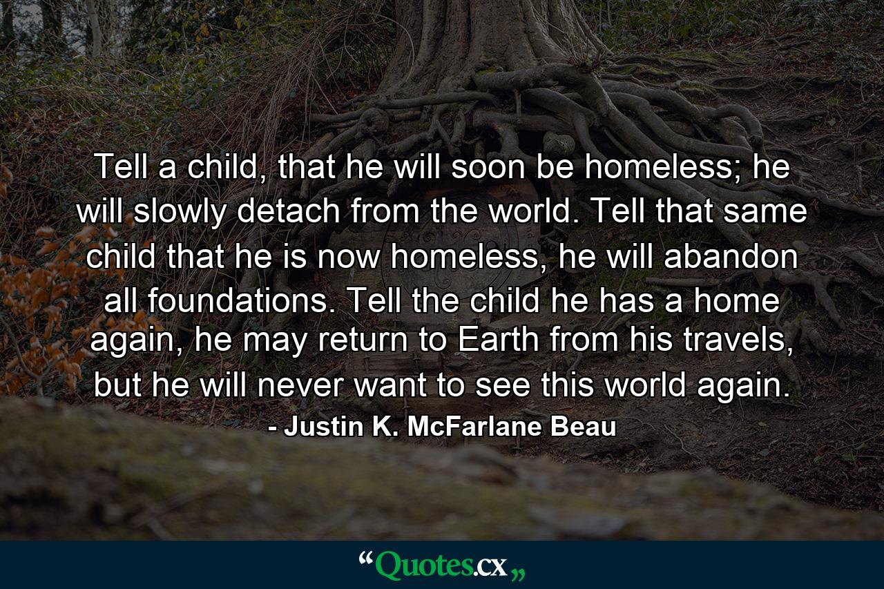 Tell a child, that he will soon be homeless; he will slowly detach from the world. Tell that same child that he is now homeless, he will abandon all foundations. Tell the child he has a home again, he may return to Earth from his travels, but he will never want to see this world again. - Quote by Justin K. McFarlane Beau